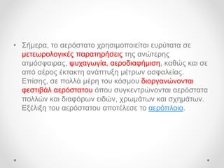 • Σήμερα, το αερόστατο χρησιμοποιείται ευρύτατα σε
μετεωρολογικές παρατηρήσεις της ανώτερης
ατμόσφαιρας, ψυχαγωγία, αεροδιαφήμιση, καθώς και σε
από αέρος έκτακτη ανάπτυξη μέτρων ασφαλείας.
Επίσης, σε πολλά μέρη του κόσμου διοργανώνονται
φεστιβάλ αερόστατου όπου συγκεντρώνονται αερόστατα
πολλών και διαφόρων ειδών, χρωμάτων και σχημάτων.
Εξέλιξη του αερόστατου αποτέλεσε το αερόπλοιο.
 