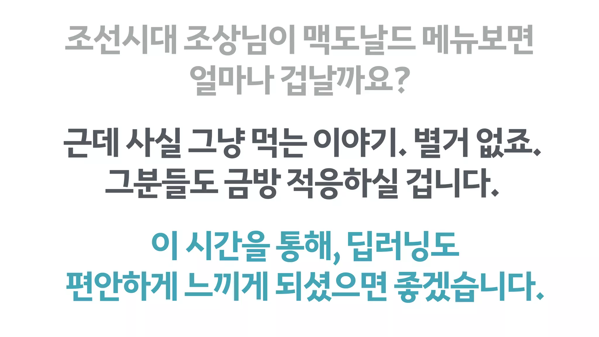 이시간을통해,딥러닝도
편안하게느끼게되셨으면좋겠습니다.
조선시대조상님이맥도날드메뉴보면 
얼마나겁날까요?
근데사실그냥먹는이야기.별거없죠.
그분들도금방적응하실겁니다.
 
