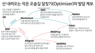 산내려오는작은오솔길잘찾기(Optimizer)의발달계보
SGD
Momentum
NAG
Adagrad
RMSProp
AdaDelta
Adam
Nadam
스텝계산해서움직인후, 
아까내려오던관성방향또가자
일단관성방향먼저움직이고, 
움직인자리에스텝을계산하니 
더빠르더라
안가본곳은성큼빠르게걸어훓고
많이가본곳은잘아니까
갈수록보폭을줄여세밀히탐색
보폭을줄이는건좋은데 
이전맥락상황봐가며하자.
종종걸음너무작아져서
정지하는걸막아보자.
RMSProp+Momentum
방향도스텝사이즈도적절하게!
전부다봐야한걸음은
너무오래걸리니까 
조금만보고빨리판단한다 
같은시간에더많이간다
Adam에Momentum 
대신NAG를붙이자.
스
텝
사
이
즈
스텝방향
GD
모든자료를다검토해서
내위치의산기울기를계산해서 
갈방향을찾겠다.
NesterovAcceleratedGradient
 