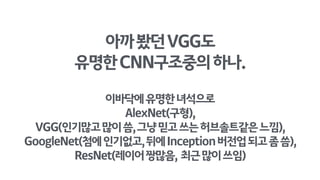 아까봤던VGG도
유명한CNN구조중의하나.
이바닥에유명한녀석으로
AlexNet(구형), 
VGG(인기많고많이씀,그냥믿고쓰는허브솔트같은느낌), 
GoogleNet(첨에인기없고,뒤에Inception버전업되고좀씀), 
ResNet(레이어짱많음, 최근많이쓰임)
 