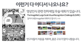 이런거다어디서나오나요?
영상인식관련천하제일무술대회가있습니다.
TheImageNetLargeScaleVisualRecognitionChallenge(ILSVRC)
길어서보통ImageNet대회라고합니다.ㅎㅎ
연구자들이자웅을겨루며,좋은구조가많이나왔습니다.
 