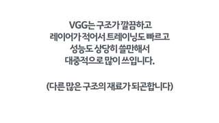 VGG는구조가직관적이고 
성능도상당히쓸만해서
대중적으로많이쓰입니다.
(다른많은구조의재료가되곤합니다)
 