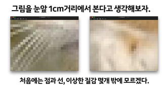 그림을눈앞1cm거리에서본다고생각해보자.
처음에는점과선,이상한질감몇개밖에모르겠다.
 