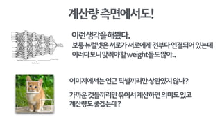 계산량측면에서도!
이미지에서는인근픽셀끼리만상관있지않나?
가까운것들끼리만묶어서계산하면의미도있고
계산량도줄겠는데?
이런생각을해봤다.
보통뉴럴넷은서로가서로에게전부다연결되어있는데
이러다보니맞춰야할weight들도많아..
 