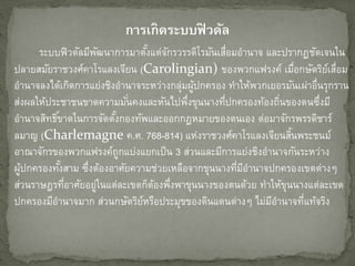 กำรเกิดระบบฟิ วดัล
ระบบฟิวดัลมีพัฒนาการมาตั้งแต่จักรวรรดิโรมันเสื่อมอานาจ และปรากฏชัดเจนใน
ปลายสมัยราชวงศ์คาโรแลงเจียน (Carolingian) ของพวกแฟรงค์ เมื่อกษัตริย์เสื่อม
อานาจลงได้เกิดการแย่งชิงอานาจระหว่างกลุ่มผู้ปกครอง ทาให้พวกเยอรมันเผ่าอื่นรุกราน
ส่งผลให้ประชาชนขาดความมั่นคงและหันไปพึ่งขุนนางที่ปกครองท้องถิ่นของตนซึ่งมี
อานาจสิทธิ์ขาดในการจัดตั้งกองทัพและออกกฎหมายของตนเอง ต่อมาจักรพรรดิชาร์
ลมาญ (Charlemagne ค.ศ. 768-814) แห่งราชวงศ์คาโรแลงเจียนสิ้นพระชนม์
อาณาจักรของพวกแฟรงค์ถูกแบ่งแยกเป็น 3 ส่วนและมีการแย่งชิงอานาจกันระหว่าง
ผู้ปกครองทั้งสาม ซึ่งต้องอาศัยความช่วยเหลือจากขุนนางที่มีอานาจปกครองเขตต่างๆ
ส่วนราษฎรที่อาศัยอยู่ในแต่ละเขตก็ต้องพึ่งพาขุนนางของตนด้วย ทาให้ขุนนางแต่ละเขต
ปกครองมีอานาจมาก ส่วนกษัตริย์หรือประมุขของดินแดนต่างๆ ไม่มีอานาจที่แท้จริง
 