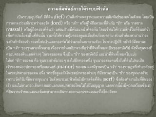 ควำมสัมพันธ์ภำยใต้ระบบฟิ วดัล
เป็นระบบอุปถัมภ์ มีที่ดิน (fief) เป็นสิ่งกาหนดฐานะและความสัมพันธ์ของคนในสังคม โดยเป็น
การตกลงร่วมกันระหว่างลอร์ด (lord) หรือ “เจ้า” หรือผู้ให้ถือครองที่ดินกับ “ข้า” หรือ วาสซาล
(vassal) หรือผู้ถือครองที่ดินว่า แต่ละฝ่ายมีพันธะหน้าที่ต่อกัน โดยเจ้าจะให้กรรมสิทธิ์ในที่ดินแก่ข้า
เพื่อทาประโยชน์ในที่ดินนั้น รวมทั้งให้ความคุ้มครองดูแลเมื่อเกิดภัยสงคราม ส่วนข้าต้องสาบานว่าจะ
จงรักภักดีต่อเจ้า รวมทั้งส่งเงินและกองทัพไปร่วมรบในสงครามด้วย ในทางปฏิบัติ กษัตริย์มีสถานะ
เป็น “เจ้า” ของขุนนางทั้งหลาย เนื่องจากในสมัยกลางถือว่าที่ดินทั้งหมดเป็นของกษัตริย์ ดังนั้นขุนนางที่
ครอบครองดินแดนต่างๆ ในเขตของตน จึงเป็น “ข้า” ของกษัตริย์ และนาที่ดินทั้งหมดไปแบ่ง
ให้แก่ “ข้า” ของตน คือ ขุนนางลาดับรองๆ ลงไปอีกทอดหนึ่ง ขุนนางแต่ละคนซึ่งรับที่ดินไปจะเป็น
เจ้าของหน่วยปกครองหรือแมเนอร์ (manor) ของตน และมีฐานะเป็น “เจ้า” ของราษฎรที่เข้าอาศัยอยู่
ในเขตปกครองของตน อนึ่ง พระซึ่งดูแลวัดในเขตปกครองต่างๆ ก็มีสถานะเป็น “ข้า” ของขุนนางด้วย
เพราะวัดก็รับที่ดินจากขุนนาง ในสังคมระบบฟิวดัลยังมีทาสติดที่ดิน (serf) ซึ่งต้องทางานในที่ดินของ
เจ้า และไม่สามารถเดินทางออกนอกเขตปกครองโดยไม่ได้รับอนุญาต นอกจากนี้ยังมีพวกเสรีชนซึ่งเช่า
ที่ดินจากเจ้าของแมเนอร์และสามารถเดินทางออกนอกเขตแมเนอร์ได้โดยอิสระ
 