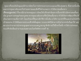 ขุนนางที่เคยเป็นใหญ่และมีอานาจอิสระในการปกครองตามระบบแมเนอร์ต้องล่มสลาย ซึ่งส่วนหนึ่งเป็น
ผลมาจากขุนนางต้องออกไปทาสงครามและเสียชีวิตจานวนมาก ทาให้พวกชนชั้นกลาง
(Bourgeoie) ขึ้นมามีอานาจแทนขุนนาง สังคมได้เปลี่ยนค่านิยมจากเรื่องชาติกาเนิดตามชนชั้นมา
เป็น ฐานะทางเศรษฐกิจของบุคคล พวกขุนนางต้องขายที่ดินใด้ชนชั้นกลาง ทาให้เกิดการพัฒนาที่ดินให้
เป็นเกษตรกรรมเพื่อการค้า โดยเจ้าของที่ดินยกเลิกวิธีการดั้งเดิม มาให้ชาวนาเช่าที่ดินและจ่ายเงินให้กับ
เจ้าของแทน ทาให้พันธะตามระบอบฟิวดัลสิ้นสุดลง ระบอบกษัตริย์สามารถดึงอานาจกลับคืนมาได้ และ
สถาปนาอานาจการปกครองสูงสุดตามระบอบสมบูรณาญาสิทธิราชย์ได้อีกครั้งหนึ่ง ทาให้การปกครอง
ระบบฟิวดัลเสื่อมอานาจและล่มสลายลงในคริสต์ศตวรรษที่ 16
 