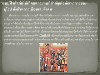 ระบบฟิ วดัลก่อให้เกิดผลกระทบที่สำคัญต่อพัฒนำกำรของ
ยุโรป ทั้งด้ำนกำรเมืองและสังคม
พัฒนาการทางการเมือง ระบบฟิวดัลส่งเสริมพัฒนาการทางการเมืองของยุโรปเพราะมีบทบาท
สาคัญในการวางรากฐานการปกครองท้องถิ่นของดินแดนต่างๆ ในยุโรป การส่งเสริมให้ท้องถิ่นปกครอง
ตนเอง ทาให้ท้องถิ่นเข้มแข็งและมีจิตสานึกร่วมกัน ซึ่งเป็นรากฐานสาคัญของการพัฒนารัฐชาติและ
อุดมการณ์เสรีนิยมพัฒนาการทางสังคม สังคมยุโรปในระบบฟิวดัลมีประชากร 2 กลุ่มใหญ่ คือผู้ปกครอง
หรือเจ้า และกลุ่มผู้อยู่ใต้ปกครองหรือข้า เมื่อเศรษฐกิจขยายตัวในช่วงปลายสมัยฟิวดัล ได้เกิดกลุ่มพ่อค้า
และสมาคมช่างฝีมือหรือสมาคมอาชีพ (Guild)ซึ่งเป็นชนชั้นกลางที่มีบทบาทสาคัญในการผลิตสินค้า
อุตสาหกรรมและการขยายการค้า กลุ่มชนชั้นกลางเหล่านี้มีฐานะดี และมีบทบาทสาคัญทางการเมืองและ
เศรษฐกิจของยุโรปในเวลาต่อมา
 