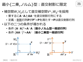最小{二乗,ノルム}型：直交射影に限定
• 補空間W,V0として直交補空間V⊥,W0
⊥を採用
• 要するにA－AとAA－を直交射影行列にする
• 定義：射影行列PがPT=Pを満たす→Pは直交射影行列
• 以下の二つの条件が導かれる
• 条件 (A－A)T=A－A（最小ノルム型一般逆行列）
• 条件 (AA－)T=AA－（最小二乗型一般逆行列）
2017/9/12【解説】 一般逆行列
25
ℝ 𝑛
ℝ 𝑚 𝑨𝑨−
𝒚
𝒚
𝑊0
⊥ 𝑉
𝑉⊥
𝑊0
𝒙
𝑨− 𝑨𝒙
┐ ┐
𝑰 − 𝑨−
𝑨 𝒙 𝑰 − 𝑨𝑨− 𝒚
 