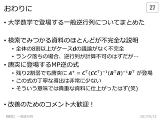 おわりに
• 大学数学で登場する一般逆行列についてまとめた
• 検索でみつかる資料のほとんどが不完全な説明
• 全体の8割以上がケースdの議論がなく不完全
• ランク落ちの場合、逆行列が計算不可のはずだが…
• 唐突に登場するMP逆の式
• 残り2割弱でも唐突に が登場
• この式の丁寧な導出は非常に少ない
• そういう意味では貴重な資料に仕上がったはず(笑)
• 改善のためのコメント大歓迎！
2017/9/12【解説】 一般逆行列
27
𝑨+ = 𝑪⊤ 𝑪𝑪⊤ −1 𝑩⊤ 𝑩 −1 𝑩⊤
 