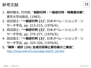 参考文献
1. 柳井晴夫, 竹内啓: “射影行列・一般逆行列・特異値分解”,
東京大学出版会, (1983).
2. 田辺国士: “一般逆行列 (1)”, 日本オペレーションズ・リ
サーチ学会, pp. 213-215, (1976/4).
3. 田辺国士: “一般逆行列 (2)”, 日本オペレーションズ・リ
サーチ学会, pp. 275-277, (1976/5).
4. 田辺国士: “一般逆行列 (3)”, 日本オペレーションズ・リ
サーチ学会, pp. 324-326, (1976/6).
5. “確率・統計 (24) 主成分回帰と部分最小二乗法”,
http://fussy.web.fc2.com/algo/stat24_pls.htm
2017/9/12【解説】 一般逆行列
28
 