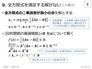 b. 全方程式を満足する解がない：n<m
• 全方程式の二乗誤差が最小の点を解とする
• (目的関数の偏導関数)=0 をxについて解く
2017/9/12【解説】 一般逆行列
8
𝒙⋆ = arg min
𝒙
1
2
𝑨𝒙 − 𝒃 2
2
𝑓 𝒙 =
1
2
𝑨𝒙 − 𝒃 2
2
∈ ℝ
𝜕𝑓(𝒙)
𝜕𝒙
= 𝑨⊤
𝑨𝒙 − 𝒃 = 𝟎 ∈ ℝ 𝑛×1
𝑨⊤
𝑨𝒙 = 𝑨⊤
𝒃
∴ 𝒙⋆ = 𝑨⊤
𝑨 −1
𝑨⊤
𝒃
目的関数：二次関数 (微分可&凸)
制約集合：制約なし (Rnの全て)
↑いわゆる最小二乗法そのもの。
𝑨 ∈ ℝ 𝑚×𝑛
, 𝒃 ∈ ℝ 𝑚×1
, 𝒙 ∈ ℝ 𝑛×1
Aは列フルランク ⇒ ATAは正則
この式は通常『正規方程式』と呼ばれる
 
