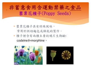  罌粟花種子具有特殊風味，
常用於烘培麵包或餅乾的製作。
 種子裡含有兩種主要的鴉片生物鹼:
codeine和morphine。
14
非蓄意食用含運動禁藥之食品
罌粟花種子(Poppy Seeds)
 