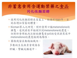  使用同化性類固醇在家畜上，始源於1940年，目
的在增加家畜的體重。
 Kicman等人之研究，對於食用口服metenolone的
雞隻，受試者尿中檢測不到metenolone的濃度，
但對於食用肌肉注射的雞隻有50%的受試者其尿中
metenolone的濃度檢測為陽性。
 藥物殘留在動物組織內，
多數的生長激素會殘留在
肝臟、腎臟或腸道中。
非蓄意食用含運動禁藥之食品
同化性類固醇
 