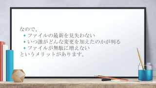 なので、
+ ファイルの最新を見失わない
+ いつ誰がどんな変更を加えたのかが判る
+ ファイルが無駄に増えない
というメリットがあります。
 