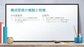中央集権型
+ １つのサーバーに全履歴を保存
+ 皆で確実に最新ドキュメント・ソ
ースを共有
構成管理の種類と特徴
分散型
+ 各人のPCで全履歴を保存
+ 中央のハブサーバー経由で皆と
ドキュメント・ソースを共有
 