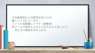中央集権型から分散型を使うのは、
難しいとされています。
というか実際難しいです（経験者）
※ツールの特性も大なり小なりあると思うけど、
考え方の刷新を求められる
 