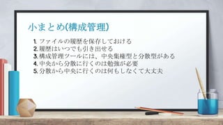 1. ファイルの履歴を保存しておける
2. 履歴はいつでも引き出せる
3.構成管理ツールには、中央集権型と分散型がある
4. 中央から分散に行くのは勉強が必要
5. 分散から中央に行くのは何もしなくて大丈夫
小まとめ(構成管理)
 