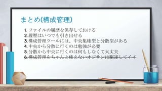 1. ファイルの履歴を保存しておける
2. 履歴はいつでも引き出せる
3.構成管理ツールには、中央集権型と分散型がある
4. 中央から分散に行くのは勉強が必要
5. 分散から中央に行くのは何もしなくて大丈夫
6. 構成管理をちゃんと使えないオジサンは駆逐してイイ
まとめ(構成管理)
 