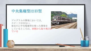 中央集権型は旧型
プログラムの開発においては、
スピードが出ない。
※未だに中央集権型を使った開発を
しているところは、世間から取り残され
ている
 