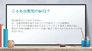 じゃあ分散型のGitは？
実は新型というわけではない。
が、分散型管理を取り入れていて仕組みとしては画期的、
リードタイムの短縮が求められるソフトウェア業界と相性が良い。
※出た当時はCVSとのフローが違い過ぎて受け入れられなかったので
はないかと。
 