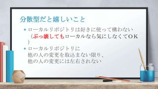 分散型だと嬉しいこと
+ ローカルリポジトリは好きに使って構わない
（ぶっ壊してもローカルなら気にしなくてＯＫ
）
+ ローカルリポジトリに
他の人の変更を取込まない限り、
他の人の変更には左右されない
 