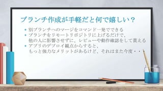 ブランチ作成が手軽だと何で嬉しい？
+ 別ブランチへのマージをコマンド一発でできる
+ ブランチをリモートリポジトリに上げるだけで、
他の人に影響させずに、レビューや動作確認をして貰える
+ アプリのデプロイ観点からすると、
もっと強力なメリットがあるけど、それはまた今度・・・
 