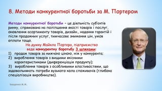 8. Методи конкурентної боротьби за М. Портером
Методи конкурентної боротьби – це діяльність суб’єктів
ринку, спрямована на поліпшення якості товарів і послуг,
оновлення асортименту товарів, дизайн., надання гарантій і
після продажних услуг, тимчасове зниження цін, умов
оплати тощо.
На думку Майкла Портера, підприємство
веде конкурентну боротьбу 3 шляхами:
1) продаж товарів за нижчою ціною, ніж у конкурента;
2) вироблення товарів з вищими якісними
характеристиками (диференціація продукту);
3) вироблення товарів з особливими властивостями, що
задовольняють потреби вузького кола споживачів (глибока
спеціалізація виробництва).
Іващенко М.М.
 