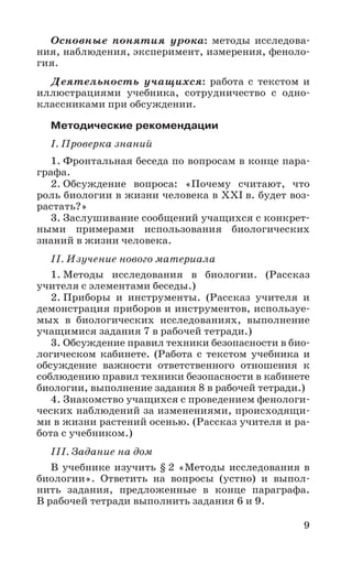 9
Основные понятия урока: методы исследова-
ния, наблюдения, эксперимент, измерения, феноло-
гия.
Деятельность учащихся: работа с текстом и
иллюстрациями учебника, сотрудничество с одно-
классниками при обсуждении.
Методические рекомендации
I. Проверка знаний
1. Фронтальная беседа по вопросам в конце пара-
графа.
2. Обсуждение вопроса: «Почему считают, что
роль биологии в жизни человека в XXI в. будет воз-
растать?»
3. Заслушивание сообщений учащихся с конкрет-
ными примерами использования биологических
знаний в жизни человека.
II. Изучение нового материала
1. Методы исследования в биологии. (Рассказ
учителя с элементами беседы.)
2. Приборы и инструменты. (Рассказ учителя и
демонстрация приборов и инструментов, используе-
мых в биологических исследованиях, выполнение
учащимися задания 7 в рабочей тетради.)
3. Обсуждение правил техники безопасности в био-
логическом кабинете. (Работа с текстом учебника и
обсуждение важности ответственного отношения к
соблюдению правил техники безопасности в кабинете
биологии, выполнение задания 8 в рабочей тетради.)
4. Знакомство учащихся с проведением фенологи-
ческих наблюдений за изменениями, происходящи-
ми в жизни растений осенью. (Рассказ учителя и ра-
бота с учебником.)
III. Задание на дом
В учебнике изучить § 2 «Методы исследования в
биологии». Ответить на вопросы (устно) и выпол-
нить задания, предложенные в конце параграфа.
В рабочей тетради выполнить задания 6 и 9.
 