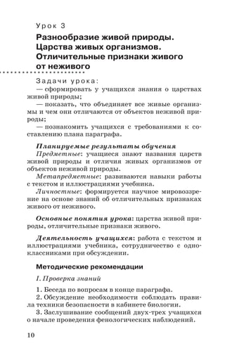 10
У р о к 3
Разнообразие живой природы.
Царства живых организмов.
Отличительные признаки живого
от неживого
З а д а ч и у р о к а :
— сформировать у учащихся знания о царствах
живой природы;
— показать, что объединяет все живые организ-
мы и чем они отличаются от объектов неживой при-
роды;
— познакомить учащихся с требованиями к со-
ставлению плана параграфа.
Планируемые результаты обучения
Предметные: учащиеся знают названия царств
живой природы и отличия живых организмов от
объектов неживой природы.
Метапредметные: развиваются навыки работы
с текстом и иллюстрациями учебника.
Личностные: формируется научное мировоззре-
ние на основе знаний об отличительных признаках
живого от неживого.
Основные понятия урока: царства живой при-
роды, отличительные признаки живого.
Деятельность учащихся: работа с текстом и
иллюстрациями учебника, сотрудничество с одно-
классниками при обсуждении.
Методические рекомендации
I. Проверка знаний
1. Беседа по вопросам в конце параграфа.
2. Обсуждение необходимости соблюдать прави-
ла техники безопасности в кабинете биологии.
3. Заслушивание сообщений двух-трех учащихся
о начале проведения фенологических наблюдений.
 