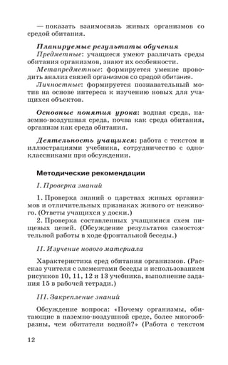12
— показать взаимосвязь живых организмов со
средой обитания.
Планируемые результаты обучения
Предметные: учащиеся умеют различать среды
обитания организмов, знают их особенности.
Метапредметные: формируется умение прово-
дить анализ связей организмов со средой обитания.
Личностные: формируется познавательный мо-
тив на основе интереса к изучению новых для уча-
щихся объектов.
Основные понятия урока: водная среда, на-
земно-воздушная среда, почва как среда обитания,
организм как среда обитания.
Деятельность учащихся: работа с текстом и
иллюстрациями учебника, сотрудничество с одно-
классниками при обсуждении.
Методические рекомендации
I. Проверка знаний
1. Проверка знаний о царствах живых организ-
мов и отличительных признаках живого от неживо-
го. (Ответы учащихся у доски.)
2. Проверка составленных учащимися схем пи-
щевых цепей. (Обсуждение результатов самостоя-
тельной работы в ходе фронтальной беседы.)
II. Изучение нового материала
Характеристика сред обитания организмов. (Рас-
сказ учителя с элементами беседы и использованием
рисунков 10, 11, 12 и 13 учебника, выполнение зада-
ния 15 в рабочей тетради.)
III. Закрепление знаний
Обсуждение вопроса: «Почему организмы, оби-
тающие в наземно-воздушной среде, более многооб-
разны, чем обитатели водной?» (Работа с текстом
 