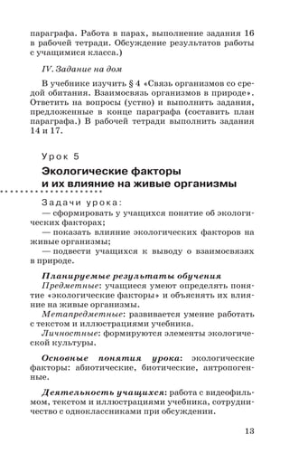13
параграфа. Работа в парах, выполнение задания 16
в рабочей тетради. Обсуждение результатов работы
с учащимися класса.)
IV. Задание на дом
В учебнике изучить § 4 «Связь организмов со сре-
дой обитания. Взаимосвязь организмов в природе».
Ответить на вопросы (устно) и выполнить задания,
предложенные в конце параграфа (составить план
параграфа.) В рабочей тетради выполнить задания
14 и 17.
У р о к 5
Экологические факторы
и их влияние на живые организмы
З а д а ч и у р о к а :
— сформировать у учащихся понятие об экологи-
ческих факторах;
— показать влияние экологических факторов на
живые организмы;
— подвести учащихся к выводу о взаимосвязях
в природе.
Планируемые результаты обучения
Предметные: учащиеся умеют определять поня-
тие «экологические факторы» и объяснять их влия-
ние на живые организмы.
Метапредметные: развивается умение работать
с текстом и иллюстрациями учебника.
Личностные: формируются элементы экологиче-
ской культуры.
Основные понятия урока: экологические
факторы: абиотические, биотические, антропоген-
ные.
Деятельность учащихся: работа с видеофиль-
мом, текстом и иллюстрациями учебника, сотрудни-
чество с одноклассниками при обсуждении.
 