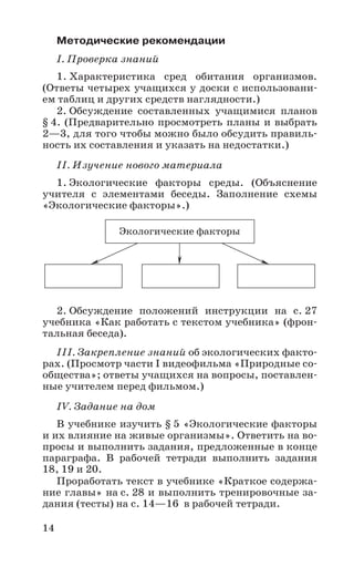 14
Методические рекомендации
I. Проверка знаний
1. Характеристика сред обитания организмов.
(Ответы четырех учащихся у доски с использовани-
ем таблиц и других средств наглядности.)
2. Обсуждение составленных учащимися планов
§ 4. (Предварительно просмотреть планы и выбрать
2—3, для того чтобы можно было обсудить правиль-
ность их составления и указать на недостатки.)
II. Изучение нового материала
1. Экологические факторы среды. (Объяснение
учителя с элементами беседы. Заполнение схемы
«Экологические факторы».)
2. Обсуждение положений инструкции на с. 27
учебника «Как работать с текстом учебника» (фрон-
тальная беседа).
III. Закрепление знаний об экологических факто-
рах. (Просмотр части I видеофильма «Природные со-
общества»; ответы учащихся на вопросы, поставлен-
ные учителем перед фильмом.)
IV. Задание на дом
В учебнике изучить § 5 «Экологические факторы
и их влияние на живые организмы». Ответить на во-
просы и выполнить задания, предложенные в конце
параграфа. В рабочей тетради выполнить задания
18, 19 и 20.
Проработать текст в учебнике «Краткое содержа-
ние главы» на с. 28 и выполнить тренировочные за-
дания (тесты) на с. 14—16 в рабочей тетради.
Экологические факторы
 