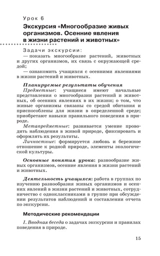 15
У р о к 6
Экскурсия «Многообразие живых
организмов. Осенние явления
в жизни растений и животных»
З а д а ч и э к с к у р с и и :
— показать многообразие растений, животных
и других организмов, их связь с окружающей сре-
дой;
— ознакомить учащихся с осенними явлениями
в жизни растений и животных.
Планируемые результаты обучения
Предметные: учащиеся имеют начальные
представления о многообразии растений и живот-
ных, об осенних явлениях в их жизни; о том, что
живые организмы связаны со средой обитания и
приспособлены для жизни в определенной среде;
приобретают навыки правильного поведения в при-
роде.
Метапредметные: развивается умение прово-
дить наблюдения в живой природе, фиксировать и
оформлять их результаты.
Личностные: формируется любовь и бережное
отношение к родной природе, элементы экологиче-
ской культуры.
Основные понятия урока: разнообразие жи-
вых организмов, осенние явления в жизни растений
и животных.
Деятельность учащихся: работа в группах по
изучению разнообразия живых организмов и осен-
них явлений в жизни растений и животных, сотруд-
ничество с одноклассниками в группе при обсужде-
нии результатов наблюдений и составлении отчета
по экскурсии.
Методические рекомендации
I. Вводная беседа о задачах экскурсии и правилах
поведения в природе.
 