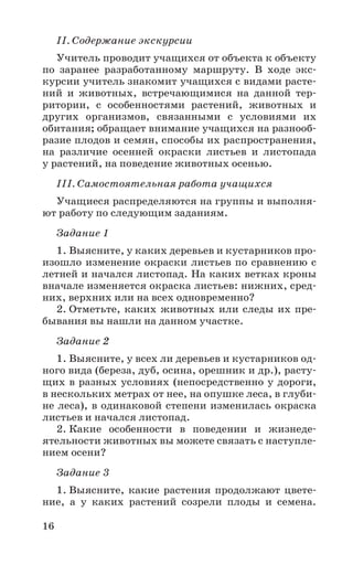16
II. Содержание экскурсии
Учитель проводит учащихся от объекта к объекту
по заранее разработанному маршруту. В ходе экс-
курсии учитель знакомит учащихся с видами расте-
ний и животных, встречающимися на данной тер-
ритории, с особенностями растений, животных и
других организмов, связанными с условиями их
обитания; обращает внимание учащихся на разнооб-
разие плодов и семян, способы их распространения,
на различие осенней окраски листьев и листопада
у растений, на поведение животных осенью.
III. Самостоятельная работа учащихся
Учащиеся распределяются на группы и выполня-
ют работу по следующим заданиям.
Задание 1
1. Выясните, у каких деревьев и кустарников про-
изошло изменение окраски листьев по сравнению с
летней и начался листопад. На каких ветках кроны
вначале изменяется окраска листьев: нижних, сред-
них, верхних или на всех одновременно?
2. Отметьте, каких животных или следы их пре-
бывания вы нашли на данном участке.
Задание 2
1. Выясните, у всех ли деревьев и кустарников од-
ного вида (береза, дуб, осина, орешник и др.), расту-
щих в разных условиях (непосредственно у дороги,
в нескольких метрах от нее, на опушке леса, в глуби-
не леса), в одинаковой степени изменилась окраска
листьев и начался листопад.
2. Какие особенности в поведении и жизнеде-
ятельности животных вы можете связать с наступле-
нием осени?
Задание 3
1. Выясните, какие растения продолжают цвете-
ние, а у каких растений созрели плоды и семена.
 