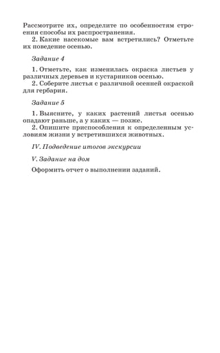 17
Рассмотрите их, определите по особенностям стро-
ения способы их распространения.
2. Какие насекомые вам встретились? Отметьте
их поведение осенью.
Задание 4
1. Отметьте, как изменилась окраска листьев у
различных деревьев и кустарников осенью.
2. Соберите листья с различной осенней окраской
для гербария.
Задание 5
1. Выясните, у каких растений листья осенью
опадают раньше, а у каких — позже.
2. Опишите приспособления к определенным ус-
ловиям жизни у встретившихся животных.
IV. Подведение итогов экскурсии
V. Задание на дом
Оформить отчет о выполнении заданий.
 