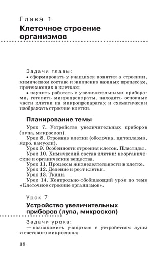18
Г л а в а 1
Клеточное строение
организмов
З а д а ч и г л а в ы :
сформировать у учащихся понятия о строении,
химическом составе и жизненно важных процессах,
протекающих в клетках;
научить работать с увеличительными прибора-
ми, готовить микропрепараты, находить основные
части клетки на микропрепаратах и схематически
изображать строение клетки.
Планирование темы
Урок 7. Устройство увеличительных приборов
(лупа, микроскоп).
Урок 8. Строение клетки (оболочка, цитоплазма,
ядро, вакуоли).
Урок 9. Особенности строения клеток. Пластиды.
Урок 10. Химический состав клетки: неорганиче-
ские и органические вещества.
Урок 11. Процессы жизнедеятельности в клетке.
Урок 12. Деление и рост клетки.
Урок 13. Ткани.
Урок 14. Контрольно-обобщающий урок по теме
«Клеточное строение организмов».
У р о к 7
Устройство увеличительных
приборов (лупа, микроскоп)
З а д а ч и у р о к а :
— познакомить учащихся с устройством лупы
и светового микроскопа;
 