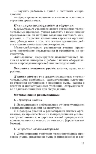 19
— научить работать с лупой и световым микро-
скопом;
— сформировать понятие о клетке и клеточном
строении организмов.
Планируемые результаты обучения
Предметные: учащиеся знают устройство увели-
чительных приборов, умеют работать с ними; имеют
представление об истории создания светового мик-
роскопа и открытии клеточного строения организ-
мов; убеждаются в том, что живые организмы дей-
ствительно имеют клеточное строение.
Метапредметные: развивается умение прово-
дить простейшие исследования и оформлять их ре-
зультаты.
Личностные: формируется познавательный мо-
тив на основе интереса к работе с новым оборудова-
нием и проведения простейших исследований.
Основные понятия урока: клетка, лупа, мик-
роскоп.
Деятельность учащихся: знакомство с увели-
чительными приборами, рассматривание клеточно-
го строения организмов с помощью лупы, работа с
текстом и иллюстрациями учебника, сотрудничест-
во с одноклассниками при обсуждении.
Методические рекомендации
I. Проверка знаний
1. Заслушивание и обсуждение отчетов учащихся
о выполнении заданий на экскурсии.
2. Проверка знаний о разнообразии живых орга-
низмов, их приспособлении к определенным услови-
ям существования, о царствах живой природы и ос-
новных отличиях живого от неживого (фронтальная
беседа).
II. Изучение нового материала
1. Демонстрация учителем увеличительных при-
боров (лупы, штативной лупы и микроскопа) и рас-
 