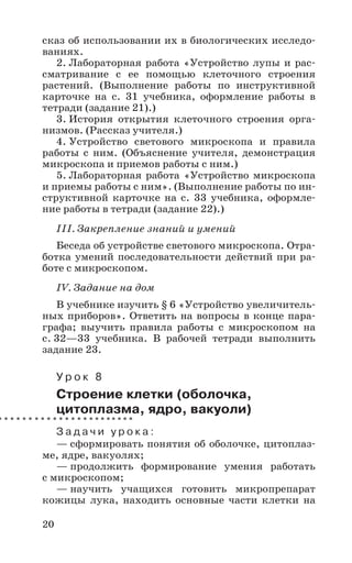 20
сказ об использовании их в биологических исследо-
ваниях.
2. Лабораторная работа «Устройство лупы и рас-
сматривание с ее помощью клеточного строения
растений. (Выполнение работы по инструктивной
карточке на с. 31 учебника, оформление работы в
тетради (задание 21).)
3. История открытия клеточного строения орга-
низмов. (Рассказ учителя.)
4. Устройство светового микроскопа и правила
работы с ним. (Объяснение учителя, демонстрация
микроскопа и приемов работы с ним.)
5. Лабораторная работа «Устройство микроскопа
и приемы работы с ним». (Выполнение работы по ин-
структивной карточке на с. 33 учебника, оформле-
ние работы в тетради (задание 22).)
III. Закрепление знаний и умений
Беседа об устройстве светового микроскопа. Отра-
ботка умений последовательности действий при ра-
боте с микроскопом.
IV. Задание на дом
В учебнике изучить § 6 «Устройство увеличитель-
ных приборов». Ответить на вопросы в конце пара-
графа; выучить правила работы с микроскопом на
с. 32—33 учебника. В рабочей тетради выполнить
задание 23.
У р о к 8
Строение клетки (оболочка,
цитоплазма, ядро, вакуоли)
З а д а ч и у р о к а :
— сформировать понятия об оболочке, цитоплаз-
ме, ядре, вакуолях;
— продолжить формирование умения работать
с микроскопом;
— научить учащихся готовить микропрепарат
кожицы лука, находить основные части клетки на
 