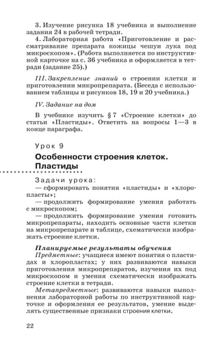 22
3. Изучение рисунка 18 учебника и выполнение
задания 24 в рабочей тетради.
4. Лабораторная работа «Приготовление и рас-
сматривание препарата кожицы чешуи лука под
микроскопом». (Работа выполняется по инструктив-
ной карточке на с. 36 учебника и оформляется в тет-
ради (задание 25).)
III. Закрепление знаний о строении клетки и
приготовлении микропрепарата. (Беседа с использо-
ванием таблицы и рисунков 18, 19 и 20 учебника.)
IV. Задание на дом
В учебнике изучить § 7 «Строение клетки» до
статьи «Пластиды». Ответить на вопросы 1—3 в
конце параграфа.
У р о к 9
Особенности строения клеток.
Пластиды
З а д а ч и у р о к а :
— сформировать понятия «пластиды» и «хлоро-
пласты»;
— продолжить формирование умения работать
с микроскопом;
— продолжить формирование умения готовить
микропрепараты, находить основные части клетки
на микропрепарате и таблице, схематически изобра-
жать строение клетки.
Планируемые результаты обучения
Предметные: учащиеся имеют понятия о пласти-
дах и хлоропластах; у них развиваются навыки
приготовления микропрепаратов, изучения их под
микроскопом и умения схематически изображать
строение клетки в тетради.
Метапредметные: развиваются навыки выпол-
нения лабораторной работы по инструктивной кар-
точке и оформления ее результатов, умение выде-
лять существенные признаки строения клетки.
 