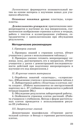 23
Личностные: формируется познавательный мо-
тив на основе интереса к изучению новых для уча-
щихся объектов.
Основные понятия урока: пластиды, хлоро-
пласты.
Деятельность учащихся: приготовление мик-
ропрепаратов и изучение их под микроскопом, схе-
матическое изображение строения клеток в тетради,
работа с текстом и иллюстрациями учебника, со-
трудничество с одноклассниками при обсуждении
результатов.
Методические рекомендации
I. Проверка знаний
1. Проверка знаний о строении клетки. (Ответ
учащегося у доски с использованием таблицы.)
2. Проверка умения готовить микропрепарат ко-
жицы лука, рассматривать его в микроскоп. (Ответ
учащегося у доски с демонстрацией последователь-
ности действий при подготовке микропрепарата и
изучение его под микроскопом.)
II. Изучение нового материала
1. Отработка понятий «пластиды», «хлороплас-
ты». (Объяснение учителя с использованием таблиц.)
2. Лабораторная работа «Пластиды в клетках лис-
та элодеи». (Работа выполняется по инструктивной
карточке на с. 37 учебника и оформляется в рабочей
тетради (задание 26).)
3. Обсуждение результатов лабораторной работы.
4. Особенности строения клеток растений. (Рабо-
та учащихся с учебником. Беседа о форме раститель-
ных клеток проводится с использованием рисун-
ка 22 учебника.)
III. Закрепление знаний
Демонстрация видеофильма «Строение расти-
тельной клетки» и беседа о строении растительных
клеток.
 