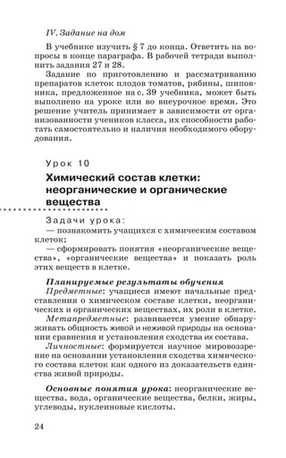 24
IV. Задание на дом
В учебнике изучить § 7 до конца. Ответить на во-
просы в конце параграфа. В рабочей тетради выпол-
нить задания 27 и 28.
Задание по приготовлению и рассматриванию
препаратов клеток плодов томатов, рябины, шипов-
ника, предложенное на с. 39 учебника, может быть
выполнено на уроке или во внеурочное время. Это
решение учитель принимает в зависимости от орга-
низованности учеников класса, их способности рабо-
тать самостоятельно и наличия необходимого обору-
дования.
У р о к 10
Химический состав клетки:
неорганические и органические
вещества
З а д а ч и у р о к а :
— познакомить учащихся с химическим составом
клеток;
— сформировать понятия «неорганические веще-
ства», «органические вещества» и показать роль
этих веществ в клетке.
Планируемые результаты обучения
Предметные: учащиеся имеют начальные пред-
ставления о химическом составе клетки, неоргани-
ческих и органических веществах, их роли в клетке.
Метапредметные: развивается умение обнару-
живать общность живой и неживой природы на основа-
нии сравнения и установления сходства их состава.
Личностные: формируется научное мировоззре-
ние на основании установления сходства химическо-
го состава клеток как одного из доказательств един-
ства живой природы.
Основные понятия урока: неорганические ве-
щества, вода, органические вещества, белки, жиры,
углеводы, нуклеиновые кислоты.
 