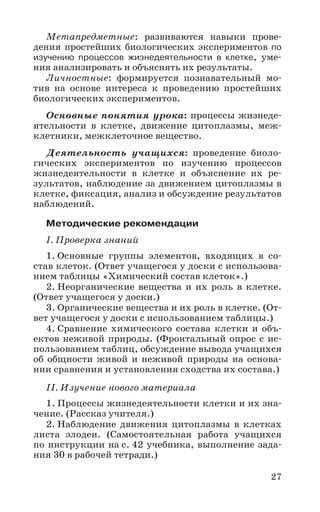 27
Метапредметные: развиваются навыки прове-
дения простейших биологических экспериментов по
изучению процессов жизнедеятельности в клетке, уме-
ния анализировать и объяснять их результаты.
Личностные: формируется познавательный мо-
тив на основе интереса к проведению простейших
биологических экспериментов.
Основные понятия урока: процессы жизнеде-
ятельности в клетке, движение цитоплазмы, меж-
клетники, межклеточное вещество.
Деятельность учащихся: проведение биоло-
гических экспериментов по изучению процессов
жизнедеятельности в клетке и объяснение их ре-
зультатов, наблюдение за движением цитоплазмы в
клетке, фиксация, анализ и обсуждение результатов
наблюдений.
Методические рекомендации
I. Проверка знаний
1. Основные группы элементов, входящих в со-
став клеток. (Ответ учащегося у доски с использова-
нием таблицы «Химический состав клеток».)
2. Неорганические вещества и их роль в клетке.
(Ответ учащегося у доски.)
3. Органические вещества и их роль в клетке. (От-
вет учащегося у доски с использованием таблицы.)
4. Сравнение химического состава клетки и объ-
ектов неживой природы. (Фронтальный опрос с ис-
пользованием таблиц, обсуждение вывода учащихся
об общности живой и неживой природы на основа-
нии сравнения и установления сходства их состава.)
II. Изучение нового материала
1. Процессы жизнедеятельности клетки и их зна-
чение. (Рассказ учителя.)
2. Наблюдение движения цитоплазмы в клетках
листа элодеи. (Самостоятельная работа учащихся
по инструкции на с. 42 учебника, выполнение зада-
ния 30 в рабочей тетради.)
 