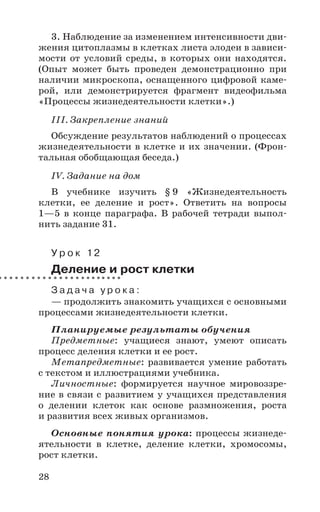 28
3. Наблюдение за изменением интенсивности дви-
жения цитоплазмы в клетках листа элодеи в зависи-
мости от условий среды, в которых они находятся.
(Опыт может быть проведен демонстрационно при
наличии микроскопа, оснащенного цифровой каме-
рой, или демонстрируется фрагмент видеофильма
«Процессы жизнедеятельности клетки».)
III. Закрепление знаний
Обсуждение результатов наблюдений о процессах
жизнедеятельности в клетке и их значении. (Фрон-
тальная обобщающая беседа.)
IV. Задание на дом
В учебнике изучить § 9 «Жизнедеятельность
клетки, ее деление и рост». Ответить на вопросы
1—5 в конце параграфа. В рабочей тетради выпол-
нить задание 31.
У р о к 12
Деление и рост клетки
З а д а ч а у р о к а :
— продолжить знакомить учащихся с основными
процессами жизнедеятельности клетки.
Планируемые результаты обучения
Предметные: учащиеся знают, умеют описать
процесс деления клетки и ее рост.
Метапредметные: развивается умение работать
с текстом и иллюстрациями учебника.
Личностные: формируется научное мировоззре-
ние в связи с развитием у учащихся представления
о делении клеток как основе размножения, роста
и развития всех живых организмов.
Основные понятия урока: процессы жизнеде-
ятельности в клетке, деление клетки, хромосомы,
рост клетки.
 