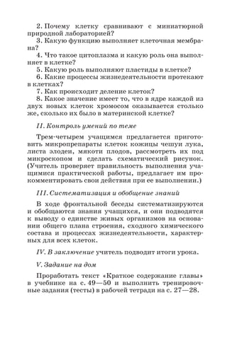 32
2. Почему клетку сравнивают с миниатюрной
природной лабораторией?
3. Какую функцию выполняет клеточная мембра-
на?
4. Что такое цитоплазма и какую роль она выпол-
няет в клетке?
5. Какую роль выполняют пластиды в клетке?
6. Какие процессы жизнедеятельности протекают
в клетках?
7. Как происходит деление клеток?
8. Какое значение имеет то, что в ядре каждой из
двух новых клеток хромосом оказывается столько
же, сколько их было в материнской клетке?
II. Контроль умений по теме
Трем-четырем учащимся предлагается пригото-
вить микропрепараты клеток кожицы чешуи лука,
листа элодеи, мякоти плодов, рассмотреть их под
микроскопом и сделать схематический рисунок.
(Учитель проверяет правильность выполнения уча-
щимися практической работы, предлагает им про-
комментировать свои действия при ее выполнении.)
III. Систематизация и обобщение знаний
В ходе фронтальной беседы систематизируются
и обобщаются знания учащихся, и они подводятся
к выводу о единстве живых организмов на основа-
нии общего плана строения, сходного химического
состава и процессах жизнедеятельности, характер-
ных для всех клеток.
IV. В заключение учитель подводит итоги урока.
V. Задание на дом
Проработать текст «Краткое содержание главы»
в учебнике на с. 49—50 и выполнить тренировоч-
ные задания (тесты) в рабочей тетради на с. 27—28.
 