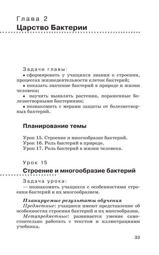33
Г л а в а 2
Царство Бактерии
З а д а ч и г л а в ы :
сформировать у учащихся знания о строении,
процессах жизнедеятельности клеток бактерий;
показать значение бактерий в природе и жизни
человека;
научить выявлять растения, пораженные бо-
лезнетворными бактериями;
познакомить с мерами защиты от болезнетвор-
ных бактерий.
Планирование темы
Урок 15. Строение и многообразие бактерий.
Урок 16. Роль бактерий в природе.
Урок 17. Роль бактерий в жизни человека.
У р о к 15
Строение и многообразие бактерий
З а д а ч а у р о к а :
— познакомить учащихся с особенностями стро-
ения бактерий и их многообразием.
Планируемые результаты обучения
Предметные: учащиеся имеют представление об
особенностях строения бактерий и их многообразии.
Метапредметные: развивается умение само-
стоятельно работать с текстом и иллюстрациями
учебника.
 