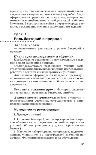 35
предить, что, так как переносить полученный для ис-
следования материал из дома в школу неудобно, будет
сформирована группа из шести человек, которая под-
готовит все необходимое в лаборантской кабинета
биологии. В группу могут войти в первую очередь уче-
ники, изъявившие желание выполнять это задание.
У р о к 16
Роль бактерий в природе
З а д а ч а у р о к а :
— познакомить учащихся с ролью бактерий в
природе.
Планируемые результаты обучения
Предметные: учащиеся имеют начальные сведе-
ния о роли бактерий в природе.
Метапредметные: развивается умение само-
стоятельно выполнять биологические исследования,
работать с текстом и иллюстрациями учебника.
Личностные: формируется интерес к предмету и
положительная познавательная мотивация на осно-
ве проведения самостоятельного биологического ис-
следования.
Основные понятия урока: бактерии разложе-
ния и гниения, почвенные бактерии, симбиоз.
Деятельность учащихся: работа с текстом и
иллюстрациями учебника, сотрудничество с одно-
классниками при обсуждении.
Методические рекомендации
I. Проверка знаний
1. Строение бактерий, их распространение и при-
способленность к перенесению неблагоприятных
условий. (Ответ учащегося у доски, фронтальная
беседа.)
2. Изучение лабораторных материалов, подготов-
ленных учащимися по картофельной и сенной па-
лочкам. Фиксация результатов и их обсуждение.
 