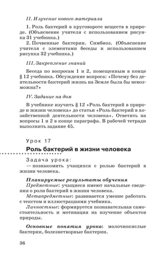 36
II. Изучение нового материала
1. Роль бактерий в круговороте веществ в приро-
де. (Объяснение учителя с использованием рисун-
ка 31 учебника.)
2. Почвенные бактерии. Симбиоз. (Объяснение
учителя с элементами беседы и использованием
рисунка 32 учебника.)
III. Закрепление знаний
Беседа по вопросам 1 и 2, помещенным в конце
§ 12 учебника. Обсуждение вопроса: «Почему без де-
ятельности бактерий жизнь на Земле была бы невоз-
можна?»
IV. Задание на дом
В учебнике изучить § 12 «Роль бактерий в приро-
де и жизни человека» до статьи «Роль бактерий в хо-
зяйственной деятельности человека». Ответить на
вопросы 1 и 2 в конце параграфа. В рабочей тетради
выполнить задание 45.
У р о к 17
Роль бактерий в жизни человека
З а д а ч а у р о к а :
— познакомить учащихся с ролью бактерий в
жизни человека.
Планируемые результаты обучения
Предметные: учащиеся имеют начальные сведе-
ния о роли бактерий в жизни человека.
Метапредметные: развивается умение работать
с текстом и иллюстрациями учебника.
Личностные: формируется познавательная само-
стоятельность и мотивация на изучение объектов
природы.
Основные понятия урока: молочнокислые
бактерии, болезнетворные бактерии.
 