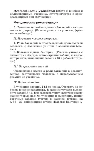 37
Деятельность учащихся: работа с текстом и
иллюстрациями учебника, сотрудничество с одно-
классниками при обсуждении.
Методические рекомендации
I. Проверка знаний о строении бактерий и их зна-
чении в природе. (Ответы учащихся у доски, фрон-
тальная беседа.)
II. Изучение нового материала
1. Роль бактерий в хозяйственной деятельности
человека. (Объяснение учителя с элементами бесе-
ды.)
2. Болезнетворные бактерии. (Рассказ учителя с
элементами беседы, демонстрация таблиц и видео-
материалов, выполнение задания 46 в рабочей тетра-
ди.)
III. Закрепление знаний
Обобщающая беседа о роли бактерий в хозяйст-
венной деятельности человека с использованием
рисунка 33 учебника.
IV. Задание на дом
В учебнике изучить § 12 до конца. Ответить на во-
просы в конце параграфа. В рабочей тетради выпол-
нить задания 47. Проработать текст «Краткое содер-
жание главы» на с. 64 учебника и выполнить трени-
ровочные задания (тесты) в рабочей тетради на
с. 37—39, относящиеся к теме «Царство Бактерии».
 