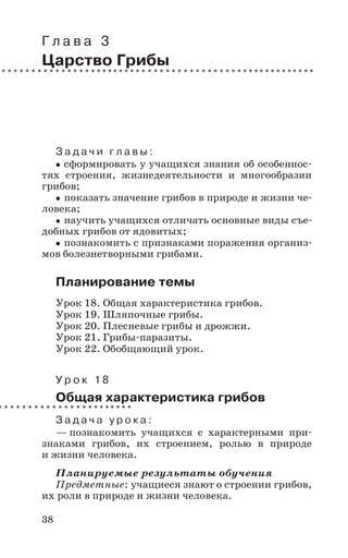 38
Г л а в а 3
Царство Грибы
З а д а ч и г л а в ы :
сформировать у учащихся знания об особеннос-
тях строения, жизнедеятельности и многообразии
грибов;
показать значение грибов в природе и жизни че-
ловека;
научить учащихся отличать основные виды съе-
добных грибов от ядовитых;
познакомить с признаками поражения организ-
мов болезнетворными грибами.
Планирование темы
Урок 18. Общая характеристика грибов.
Урок 19. Шляпочные грибы.
Урок 20. Плесневые грибы и дрожжи.
Урок 21. Грибы-паразиты.
Урок 22. Обобщающий урок.
У р о к 1 8
Общая характеристика грибов
З а д а ч а у р о к а :
— познакомить учащихся с характерными при-
знаками грибов, их строением, ролью в природе
и жизни человека.
Планируемые результаты обучения
Предметные: учащиеся знают о строении грибов,
их роли в природе и жизни человека.
 